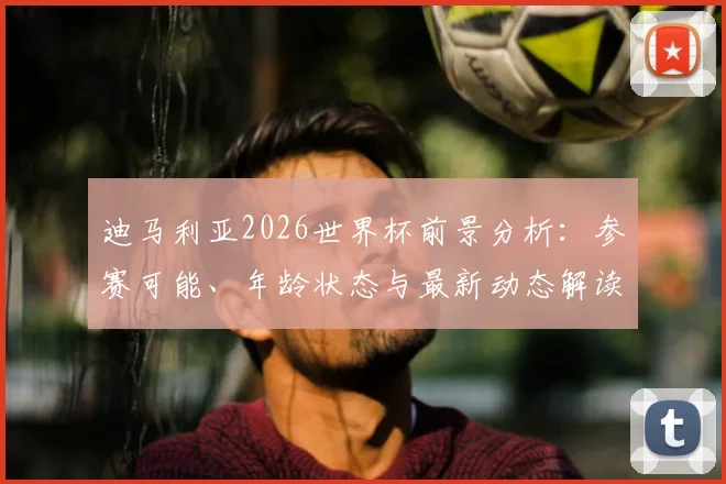 迪马利亚2026世界杯前景分析：参赛可能、年龄状态与最新动态解读