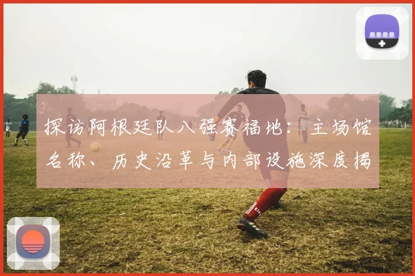 探访阿根廷队八强赛福地:主场馆名称、历史沿革与内部设施深度揭秘