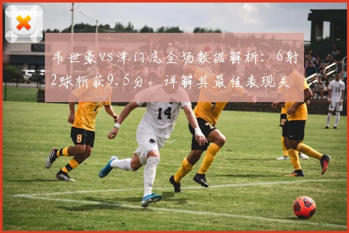 韦世豪vs津门虎全场数据解析：6射2球斩获9.5分，详解其最佳表现关键点