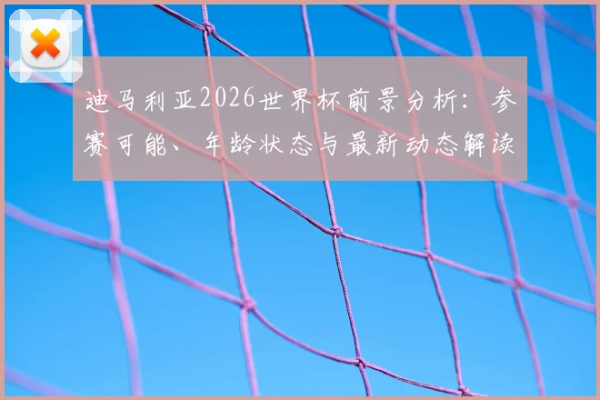 迪马利亚2026世界杯前景分析:参赛可能、年龄状态与最新动态解读