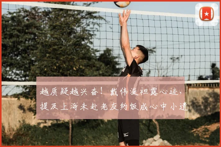 越质疑越兴奋!戴伟浚袒露心迹,提及上海未赴老友约饭成心中小遗憾