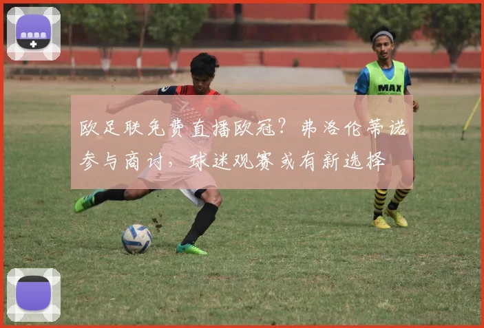欧足联免费直播欧冠？弗洛伦蒂诺参与商讨，球迷观赛或有新选择
